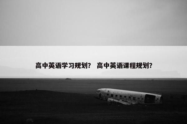 高中英语学习规划? 高中英语课程规划? 高中英语学习规划? 高中英语课程规划?