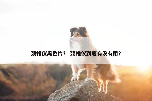 颈椎仪黑色片？ 颈椎仪到底有没有用？