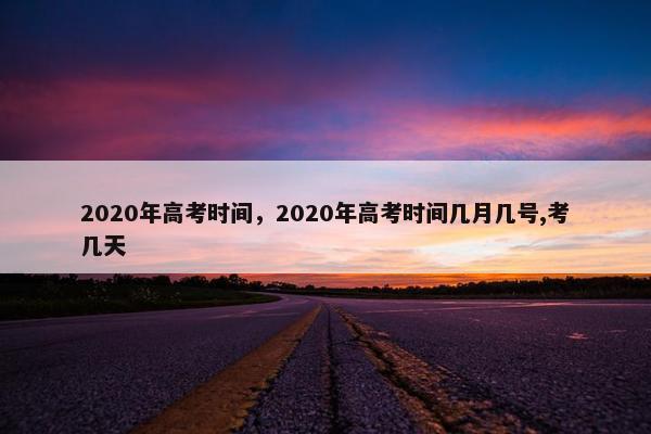 2020年高考时间,2020年高考时间几月几号,考几天 2020年高考时间,2020年高考时间几月几号,考几天