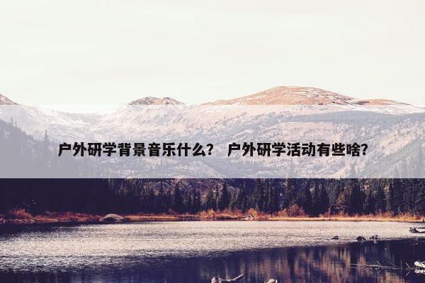 户外研学背景音乐什么？ 户外研学活动有些啥？