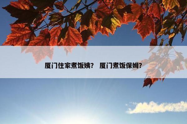 厦门住家煮饭姨？ 厦门煮饭保姆？