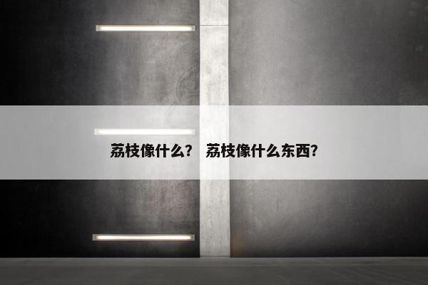 荔枝像什么? 荔枝像什么东西? 荔枝像什么? 荔枝像什么东西?