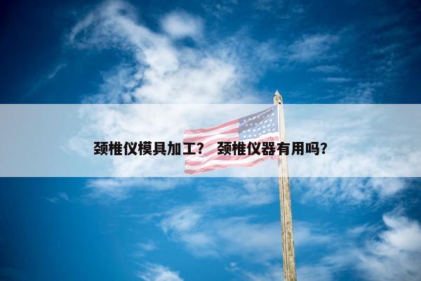 颈椎仪模具加工？ 颈椎仪器有用吗？