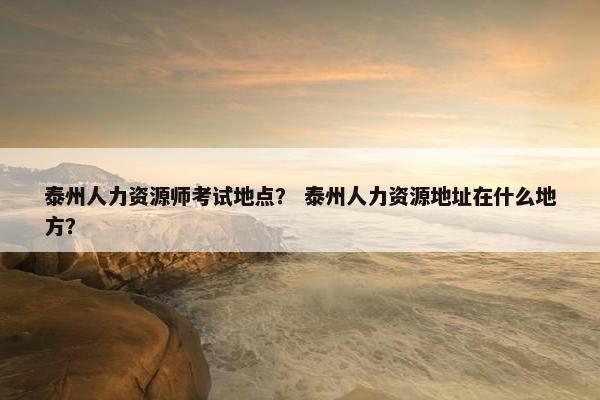 泰州人力资源师考试地点？ 泰州人力资源地址在什么地方？