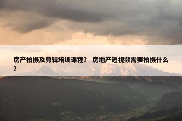 房产拍摄及剪辑培训课程？ 房地产短视频需要拍摄什么？