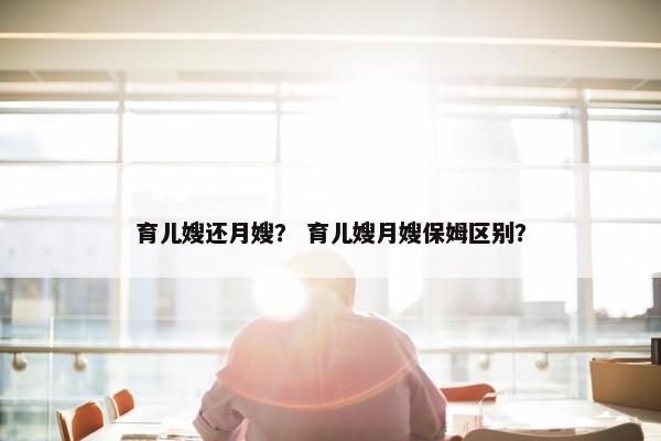 育儿嫂还月嫂？ 育儿嫂月嫂保姆区别？