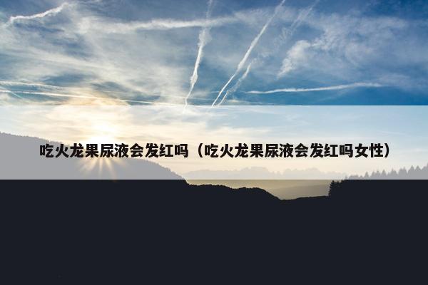 吃火龙果尿液会发红吗(吃火龙果尿液会发红吗女性) 吃火龙果尿液会发红吗(吃火龙果尿液会发红吗女性)