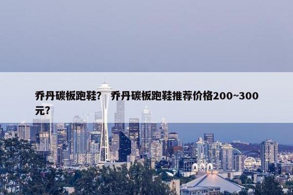 乔丹碳板跑鞋？ 乔丹碳板跑鞋推荐价格200~300元？
