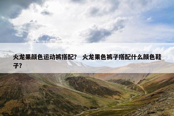 火龙果颜色运动裤搭配？ 火龙果色裤子搭配什么颜色鞋子？