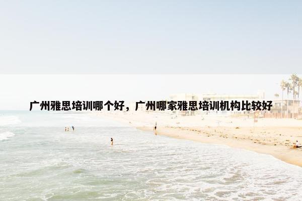 广州雅思培训哪个好，广州哪家雅思培训机构比较好