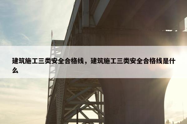 建筑施工三类安全合格线，建筑施工三类安全合格线是什么