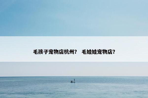 毛孩子宠物店杭州？ 毛娃娃宠物店？