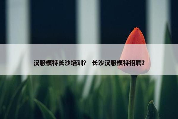 汉服模特长沙培训？ 长沙汉服模特招聘？
