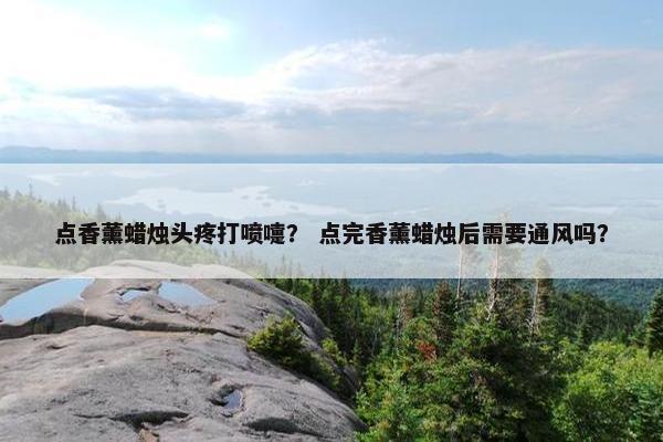 点香薰蜡烛头疼打喷嚏？ 点完香薰蜡烛后需要通风吗？