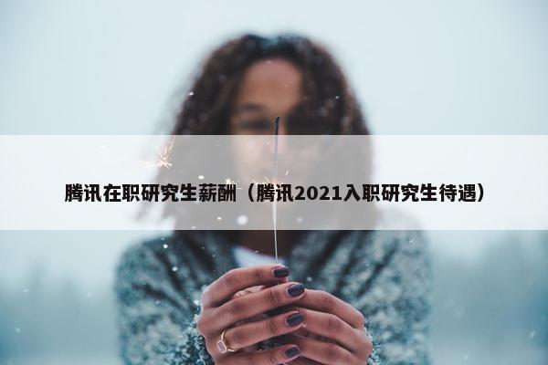 腾讯在职研究生薪酬（腾讯2021入职研究生待遇）