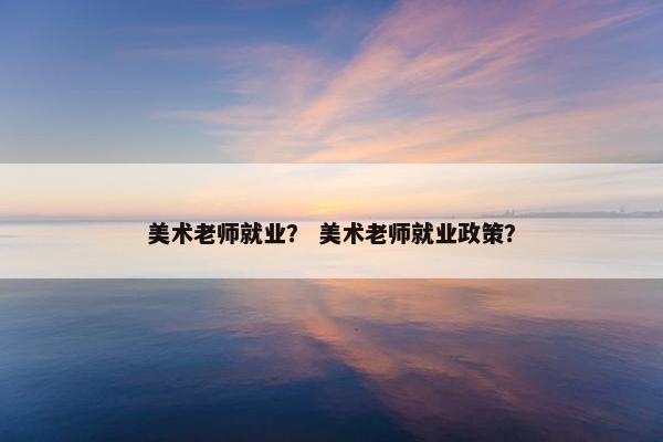 美术老师就业？ 美术老师就业政策？
