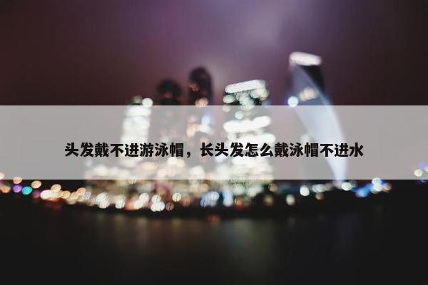 头发戴不进游泳帽，长头发怎么戴泳帽不进水