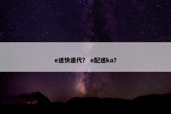 e送快递代？ e配送ka？