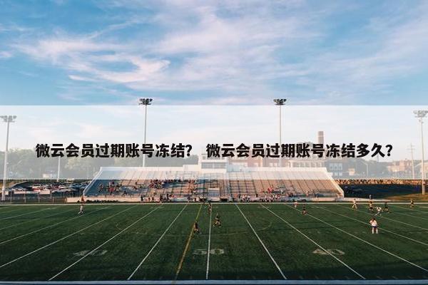 微云会员过期账号冻结? 微云会员过期账号冻结多久? 微云会员过期账号冻结? 微云会员过期账号冻结多久?