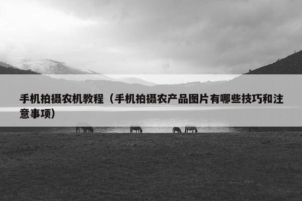 手机拍摄农机教程（手机拍摄农产品图片有哪些技巧和注意事项）