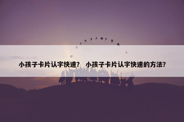小孩子卡片认字快速？ 小孩子卡片认字快速的方法？