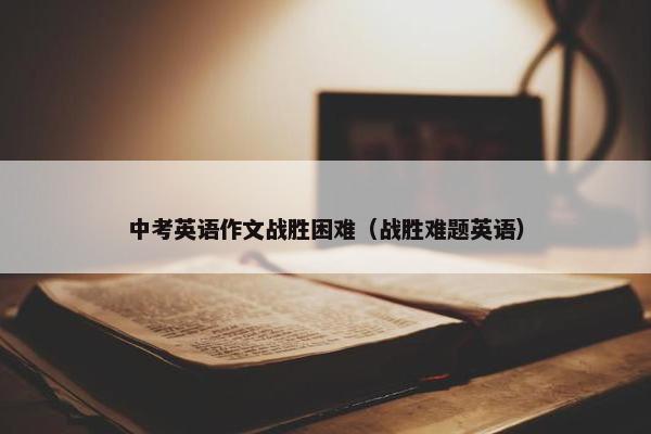 中考英语作文战胜困难(战胜难题英语) 中考英语作文战胜困难(战胜难题英语)