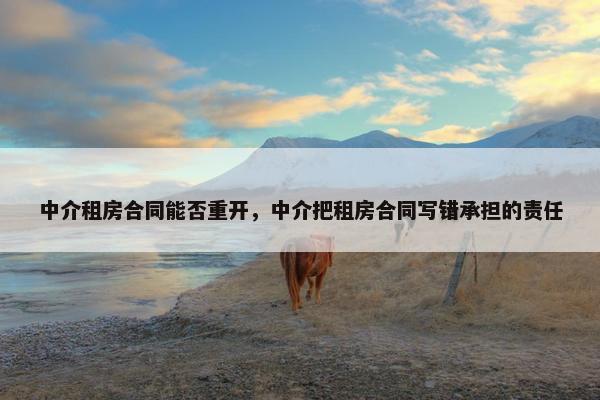 中介租房合同能否重开,中介把租房合同写错承担的责任 中介租房合同能否重开,中介把租房合同写错承担的责任