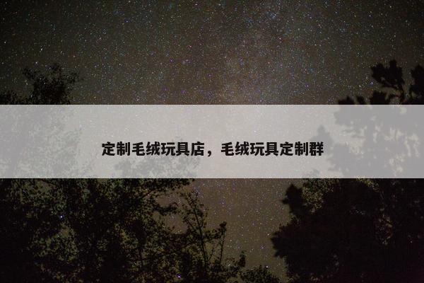 定制毛绒玩具店,毛绒玩具定制群 定制毛绒玩具店,毛绒玩具定制群