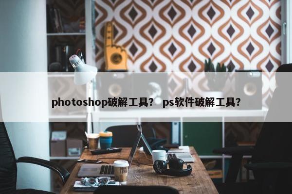 photoshop破解工具? ps软件破解工具? photoshop破解工具? ps软件破解工具?