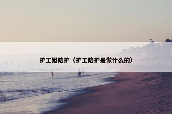 护工姐陪护(护工陪护是做什么的) 护工姐陪护(护工陪护是做什么的)
