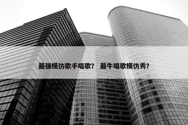 最强模仿歌手唱歌？ 最牛唱歌模仿秀？