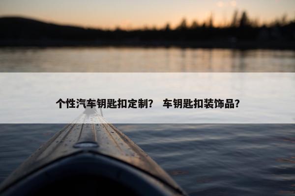 个性汽车钥匙扣定制？ 车钥匙扣装饰品？
