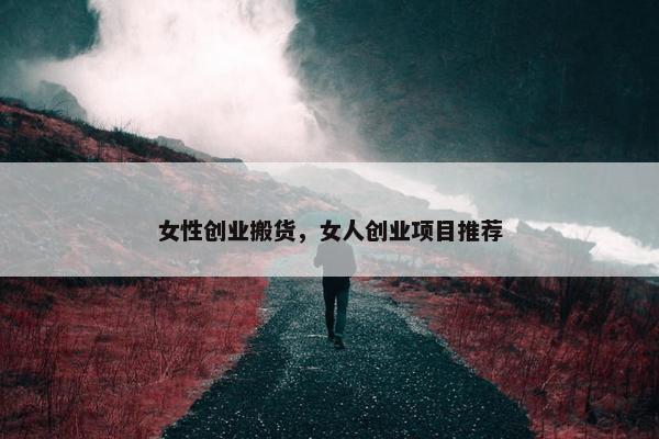 女性创业搬货,女人创业项目推荐 女性创业搬货,女人创业项目推荐