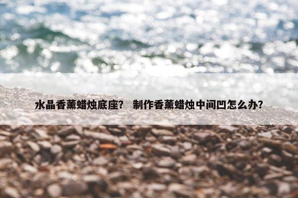 水晶香薰蜡烛底座？ 制作香薰蜡烛中间凹怎么办？