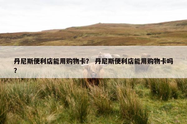 丹尼斯便利店能用购物卡？ 丹尼斯便利店能用购物卡吗？