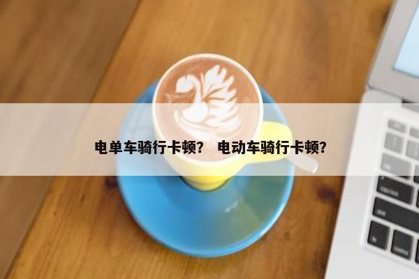 电单车骑行卡顿？ 电动车骑行卡顿？