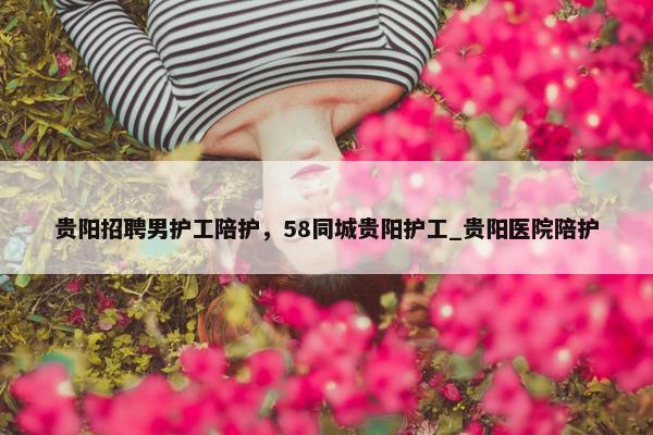 贵阳招聘男护工陪护，58同城贵阳护工_贵阳医院陪护