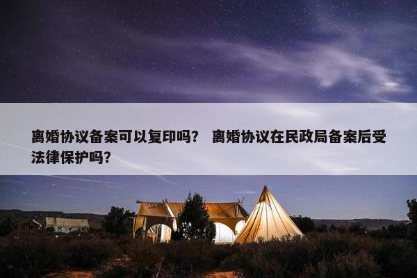 离婚协议备案可以复印吗? 离婚协议在民政局备案后受法律保护吗? 离婚协议备案可以复印吗? 离婚协议在民政局备案后受法律保护吗?