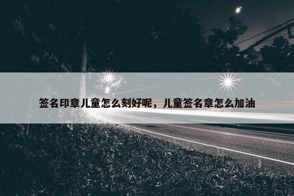 签名印章儿童怎么刻好呢,儿童签名章怎么加油 签名印章儿童怎么刻好呢,儿童签名章怎么加油