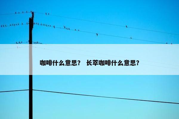 咖啡什么意思？ 长萃咖啡什么意思？