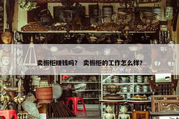 卖橱柜赚钱吗? 卖橱柜的工作怎么样? 卖橱柜赚钱吗? 卖橱柜的工作怎么样?