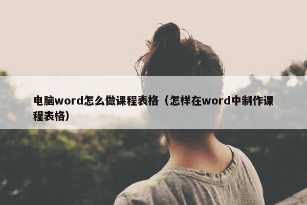 电脑word怎么做课程表格(怎样在word中制作课程表格) 电脑word怎么做课程表格(怎样在word中制作课程表格)