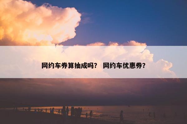 网约车券算抽成吗？ 网约车优惠券？