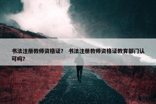 书法注册教师资格证？ 书法注册教师资格证教育部门认可吗？