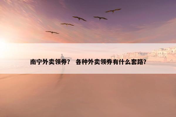 南宁外卖领券？ 各种外卖领券有什么套路？