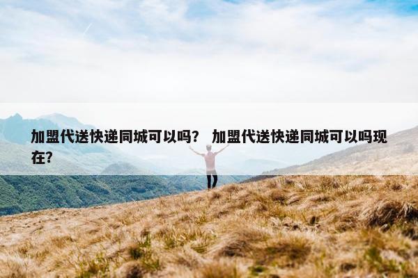 加盟代送快递同城可以吗？ 加盟代送快递同城可以吗现在？