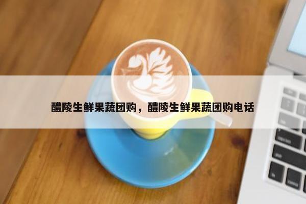 醴陵生鲜果蔬团购，醴陵生鲜果蔬团购电话