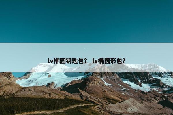 lv椭圆钥匙包? lv椭圆形包? lv椭圆钥匙包? lv椭圆形包?