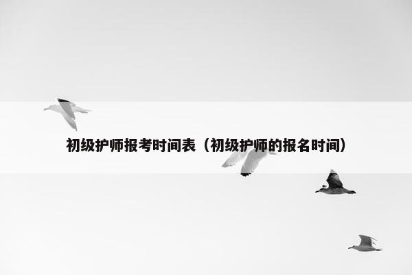 初级护师报考时间表（初级护师的报名时间）