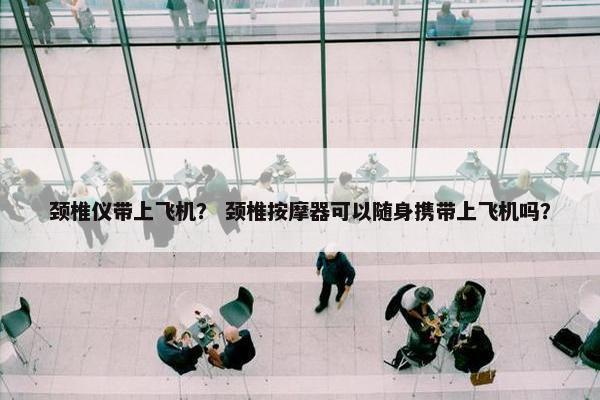 颈椎仪带上飞机? 颈椎按摩器可以随身携带上飞机吗? 颈椎仪带上飞机? 颈椎按摩器可以随身携带上飞机吗?